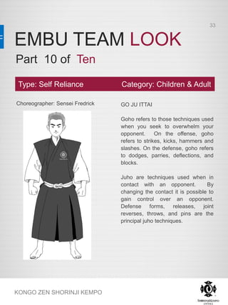 EMBU TEAM LOOK
KONGO ZEN SHORINJI KEMPO
Choreographer: Sensei Fredrick GO JU ITTAI
Goho refers to those techniques used
when you seek to overwhelm your
opponent. On the offense, goho
refers to strikes, kicks, hammers and
slashes. On the defense, goho refers
to dodges, parries, deflections, and
blocks.
Juho are techniques used when in
contact with an opponent. By
changing the contact it is possible to
gain control over an opponent.
Defense forms, releases, joint
reverses, throws, and pins are the
principal juho techniques.
Type: Self Reliance Category: Children & Adult
Part 10 of Ten
33
 