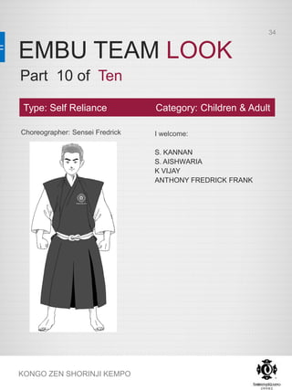 EMBU TEAM LOOK
KONGO ZEN SHORINJI KEMPO
Choreographer: Sensei Fredrick I welcome:
S. KANNAN
S. AISHWARIA
K VIJAY
ANTHONY FREDRICK FRANK
Type: Self Reliance Category: Children & Adult
Part 10 of Ten
34
 