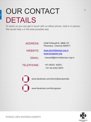 OUR CONTACT
DETAILS
KONGO ZEN SHORINJI KEMPO
To reach us you can get in touch with us either phone, mail or in person.
We would help u in the best possible way
Old#10/New#18, MMK ST,
Perambur, Chennai 600011
www.shorinjikempo.org.in
www.kongozen.org
maxwell@shorinjikempo.org.in
+91-90251 40051,
+91-44-4352 9970
www.facebook.com/shorinjikempoindia
www.facebook.com/ikongozen
ADDRESS:
WEBSITE:
EMAIL:
TELEPHONE:
35
 