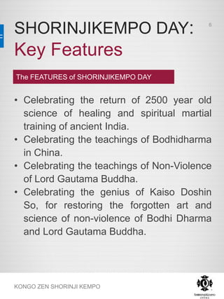 SHORINJIKEMPO DAY:
Key Features
KONGO ZEN SHORINJI KEMPO
The FEATURES of SHORINJIKEMPO DAY
• Celebrating the return of 2500 year old
science of healing and spiritual martial
training of ancient India.
• Celebrating the teachings of Bodhidharma
in China.
• Celebrating the teachings of Non-Violence
of Lord Gautama Buddha.
• Celebrating the genius of Kaiso Doshin
So, for restoring the forgotten art and
science of non-violence of Bodhi Dharma
and Lord Gautama Buddha.
6
 