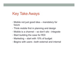 Key Take Aways

•  Mobile not just good idea – mandatory for
   future
•  Think mobile first in planning and design
•  Mobile is a channel – so don’t silo - integrate
•  Start building the case for ROI
•  Marketing – start with 10% of budget
•  Begins with users –both external and internal
 