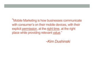 “Mobile Marketing is how businesses communicate
with consumer’s on their mobile devices, with their
explicit permission, at the right time, at the right
place while providing relevant value.”

                          -Kim Dushinski
 