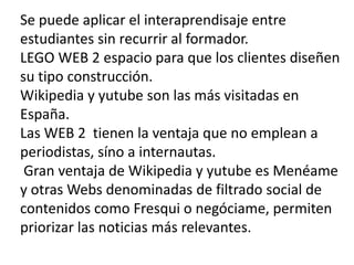 Se puede aplicar el interaprendisaje entre estudiantes sin recurrir al formador.LEGO WEB 2 espacio para que los clientes diseñen su tipo construcción.Wikipedia y yutubeson las más visitadas en España.Las WEB 2  tienen la ventaja que no emplean a periodistas, síno a internautas. Gran ventaja de Wikipedia y yutube es Menéame y otras Webs denominadas de filtrado social de contenidos como Fresqui o negóciame, permiten priorizar las noticias más relevantes.