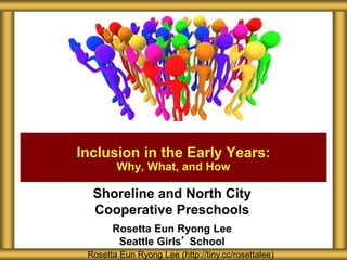 Shoreline and North City
Cooperative Preschools
Rosetta Eun Ryong Lee
Seattle Girls’ School
Inclusion in the Early Years:
Why, What, and How
Rosetta Eun Ryong Lee (http://tiny.cc/rosettalee)
 