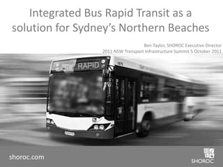 Integrated Bus Rapid Transit as a solution for Sydney’s Northern Beaches Ben Taylor, SHOROC Executive Director 2011 NSW Transport Infrastructure Summit 5 October 2011 shoroc.com 