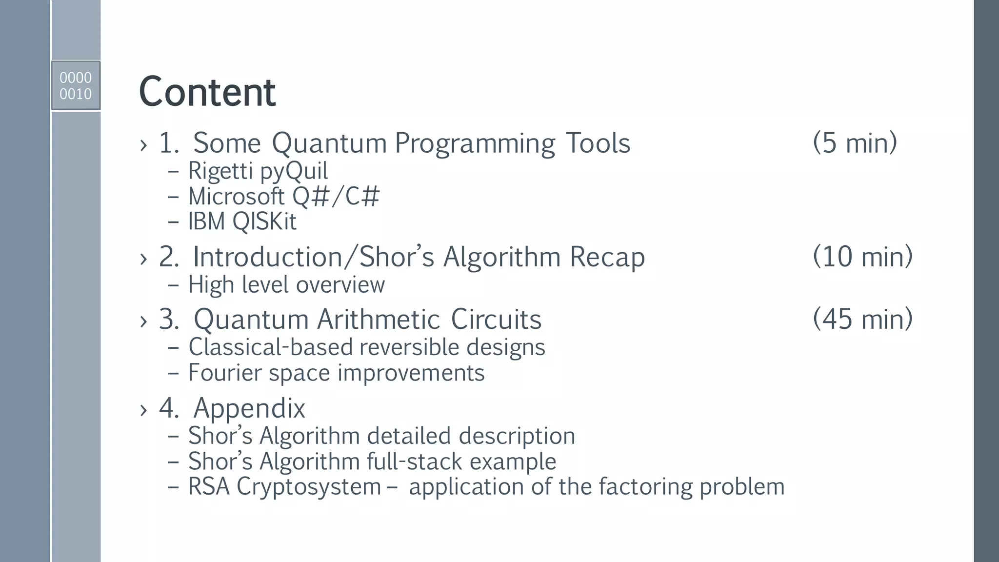 Content
› 1. Some Quantum Programming Tools (5 min)
– Rigetti pyQuil
– Microsoft Q#/C#
– IBM QISKit
› 2. Introduction/Shor’s Algorithm Recap (10 min)
– High level overview
› 3. Quantum Arithmetic Circuits (45 min)
– Classical-based reversible designs
– Fourier space improvements
› 4. Appendix
– Shor’s Algorithm detailed description
– Shor’s Algorithm full-stack example
– RSA Cryptosystem – application of the factoring problem
0000
0010
 