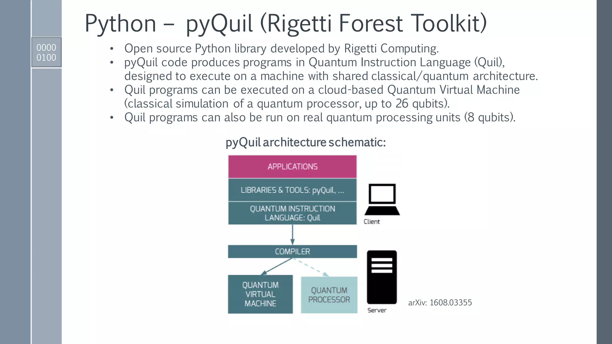 Python – pyQuil (Rigetti Forest Toolkit)
0000
0100
• Open source Python library developed by Rigetti Computing.
• pyQuil code produces programs in Quantum Instruction Language (Quil),
designed to execute on a machine with shared classical/quantum architecture.
• Quil programs can be executed on a cloud-based Quantum Virtual Machine
(classical simulation of a quantum processor, up to 26 qubits).
• Quil programs can also be run on real quantum processing units (8 qubits).
pyQuil architecture schematic:
arXiv: 1608.03355
 