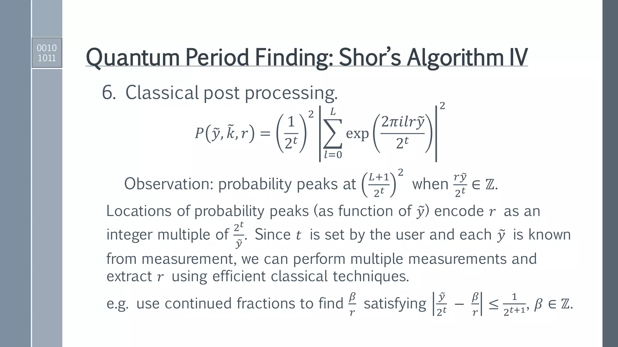 Quantum Period Finding: Shor’s Algorithm IV
𝑃 ෤𝑦, ෨𝑘, 𝑟 =
1
2 𝑡
2
෍
𝑙=0
𝐿
exp
2𝜋𝑖𝑙𝑟෤𝑦
2 𝑡
2
6. Classical post processing.
Observation: probability peaks at
𝐿+1
2 𝑡
2
when
𝑟 ෤𝑦
2 𝑡 ∈ ℤ.
Locations of probability peaks (as function of ෤𝑦) encode 𝑟 as an
integer multiple of
2 𝑡
෤𝑦
. Since 𝑡 is set by the user and each ෤𝑦 is known
from measurement, we can perform multiple measurements and
extract 𝑟 using efficient classical techniques.
e.g. use continued fractions to find
𝛽
𝑟
satisfying
෤𝑦
2 𝑡 −
𝛽
𝑟
≤
1
2 𝑡+1, 𝛽 ∈ ℤ.
0010
1011
 
