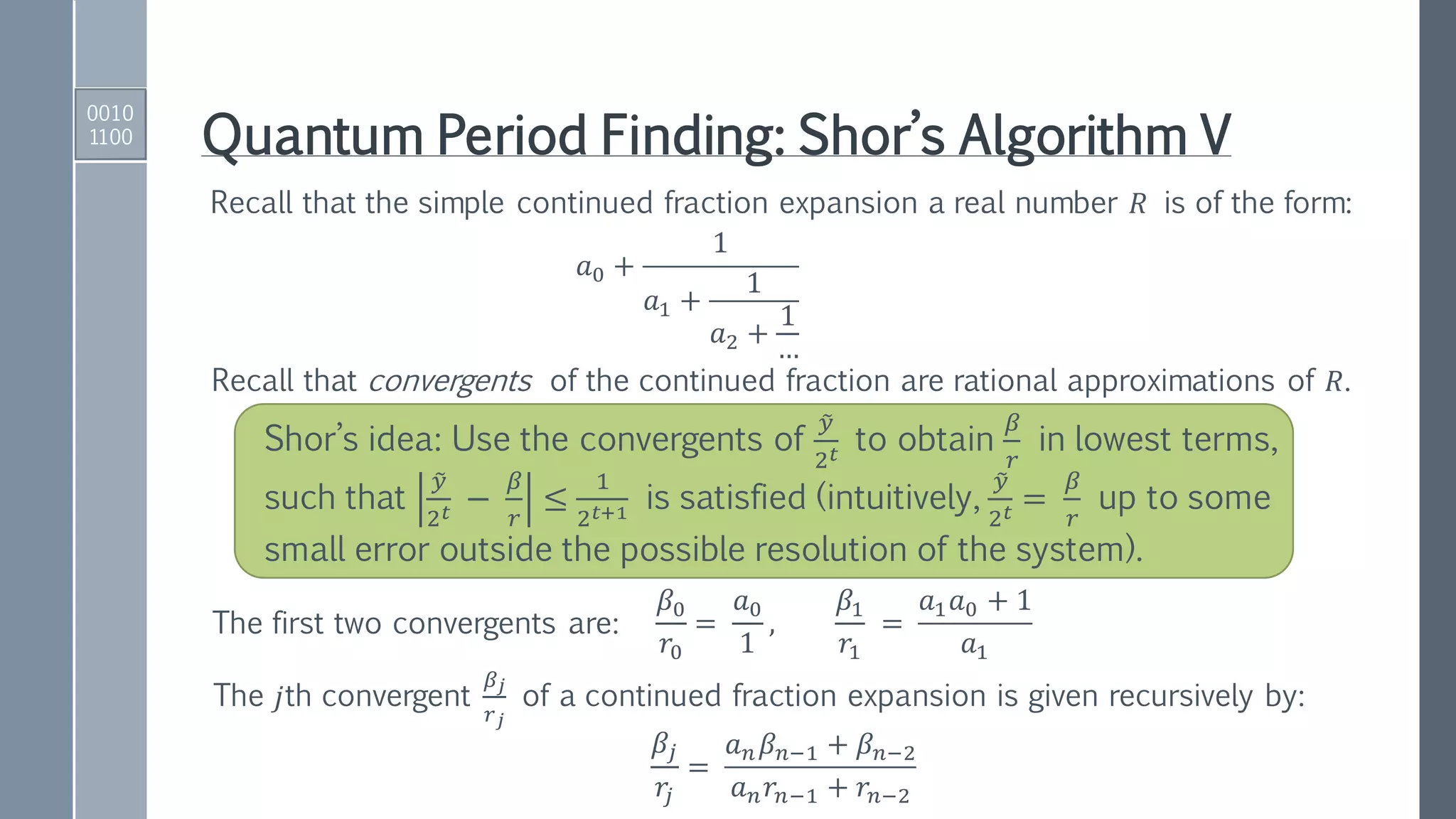 Recall that the simple continued fraction expansion a real number 𝑅 is of the form:
𝑎0 +
1
𝑎1 +
1
𝑎2 +
1
…
Recall that convergents of the continued fraction are rational approximations of 𝑅.
Shor’s idea: Use the convergents of
෤𝑦
2 𝑡
to obtain
𝛽
𝑟
in lowest terms,
such that
෤𝑦
2 𝑡 −
𝛽
𝑟
≤
1
2 𝑡+1 is satisfied (intuitively,
෤𝑦
2 𝑡 =
𝛽
𝑟
up to some
small error outside the possible resolution of the system).
Quantum Period Finding: Shor’s Algorithm V
The 𝑗th convergent
𝛽𝑗
𝑟 𝑗
of a continued fraction expansion is given recursively by:
The first two convergents are:
𝛽0
𝑟0
=
𝑎0
1
,
𝛽1
𝑟1
=
𝑎1 𝑎0 + 1
𝑎1
𝛽𝑗
𝑟𝑗
=
𝑎 𝑛 𝛽 𝑛−1 + 𝛽 𝑛−2
𝑎 𝑛 𝑟𝑛−1 + 𝑟𝑛−2
0010
1100
 
