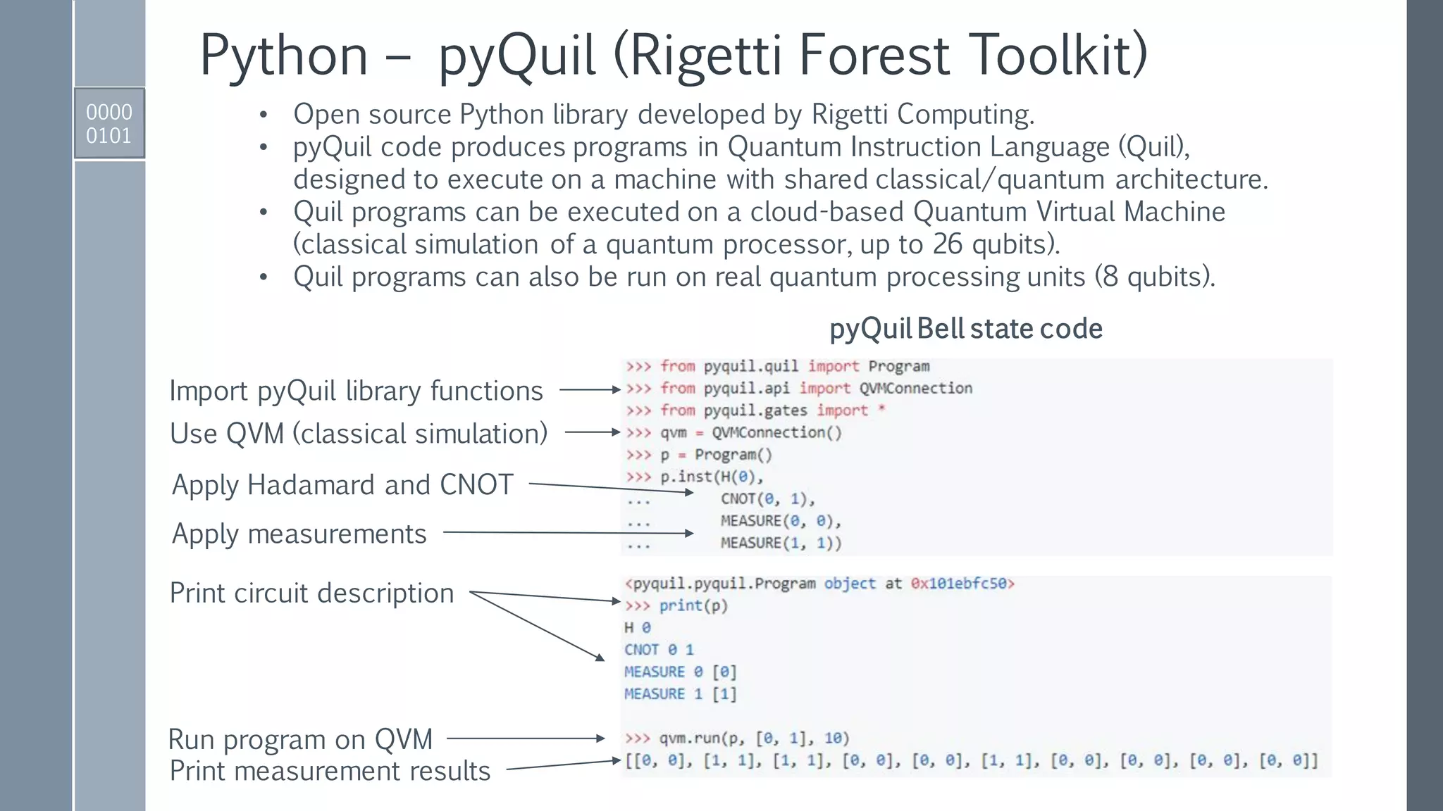 Python – pyQuil (Rigetti Forest Toolkit)
0000
0101
• Open source Python library developed by Rigetti Computing.
• pyQuil code produces programs in Quantum Instruction Language (Quil),
designed to execute on a machine with shared classical/quantum architecture.
• Quil programs can be executed on a cloud-based Quantum Virtual Machine
(classical simulation of a quantum processor, up to 26 qubits).
• Quil programs can also be run on real quantum processing units (8 qubits).
Import pyQuil library functions
Use QVM (classical simulation)
pyQuil Bell state code
Apply Hadamard and CNOT
Print circuit description
Run program on QVM
Print measurement results
Apply measurements
 
