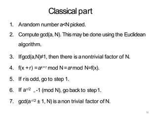 Classicalpart
1. Arandom number a<Npicked.
2. Compute gcd(a, N). Thismaybe done using the Euclidean
algorithm.
3. Ifgcd(a,N)≠1, then there is anontrivial factor of N.
4. f(x +r) =ax+r mod N=axmod N=f(x).
5. If ris odd, go to step 1.
6. If ar/2 -1 (mod N), go back to step1.
7. gcd(ar/2 ± 1, N) is anon trivial factor of N.
16
 