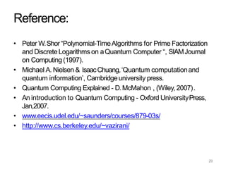 29
Reference:
• Peter W.Shor“Polynomial-TimeAlgorithms for Prime Factorization
and DiscreteLogarithms on aQuantum Computer “, SIAMJournal
on Computing (1997).
• Michael A. Nielsen & IsaacChuang,‘Quantum computationand
quantum information’, Cambridgeuniversity press.
• Quantum Computing Explained - D.McMahon , (Wiley, 2007).
• An introduction to Quantum Computing - Oxford UniversityPress,
Jan,2007.
• www.eecis.udel.edu/~saunders/courses/879-03s/
• http://www.cs.berkeley.edu/~vazirani/
 