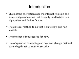 • Much of the encryption over the internet relies on one
numerical phenomenon that its really hard to take on a
big number and find its factors.
• The classical method to do that is quite slow and non-
feasible.
• The internet is thus secured for now.
• Use of quantum computing can however change that and
pose a big threat to internet security.
Introduction
 