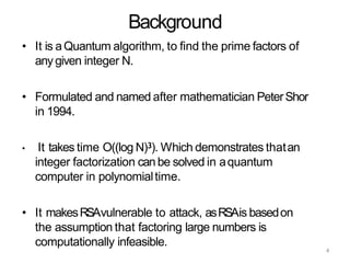 4
Background
• It is aQuantum algorithm, to find the prime factors of
any given integer N.
• Formulated and named after mathematician PeterShor
in 1994.
• It takes time O((log N)3). Which demonstrates thatan
integer factorization canbe solved in aquantum
computer in polynomialtime.
• It makesRSAvulnerable to attack, asRSAis basedon
the assumption that factoring large numbers is
computationally infeasible.
 