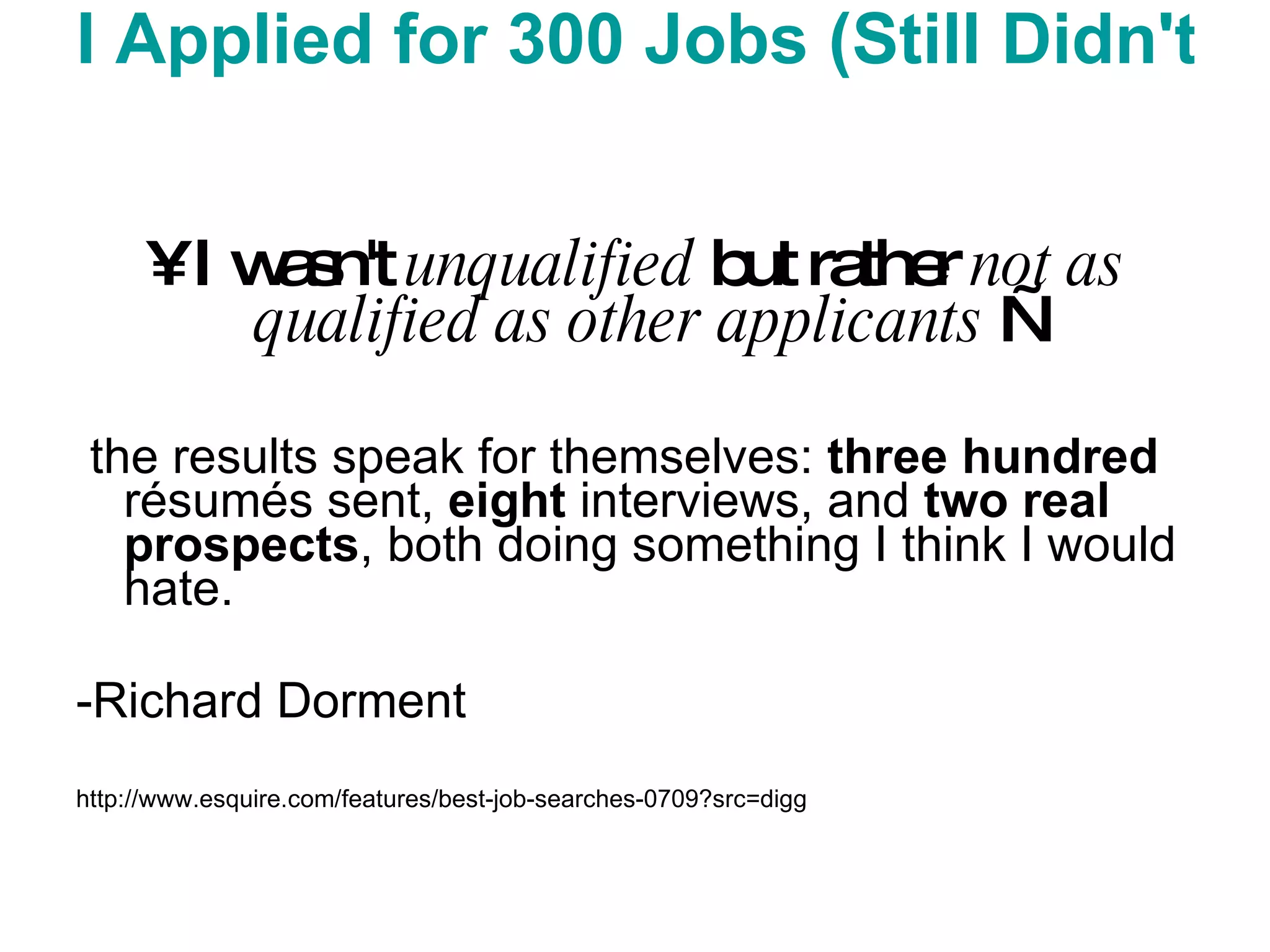 I Applied for 300 Jobs (Still Didn't Hear from McDonald's) I wasn't  unqualified  but rather  not as qualified as other applicants  — the results speak for themselves:  three   hundred  résumés sent,  eight  interviews, and  two real prospects , both doing something I think I would hate.  -Richard Dorment  http://www.esquire.com/features/best-job-searches-0709?src=digg 
