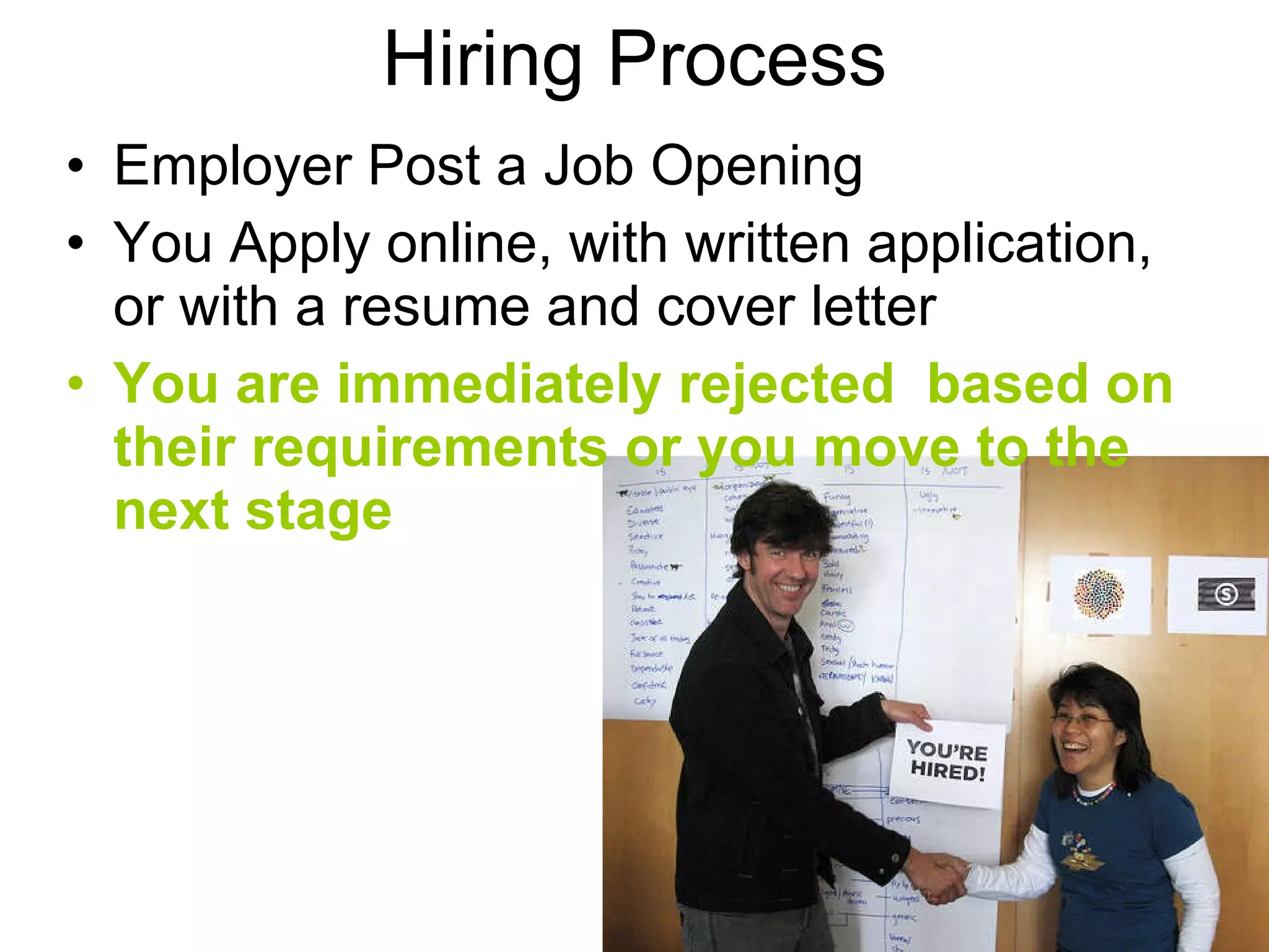Hiring Process An Employer Posts a Job Opening You Apply online, with written application, or with a resume and cover letter You are immediately rejected  based on their requirements or you move to the next stage 