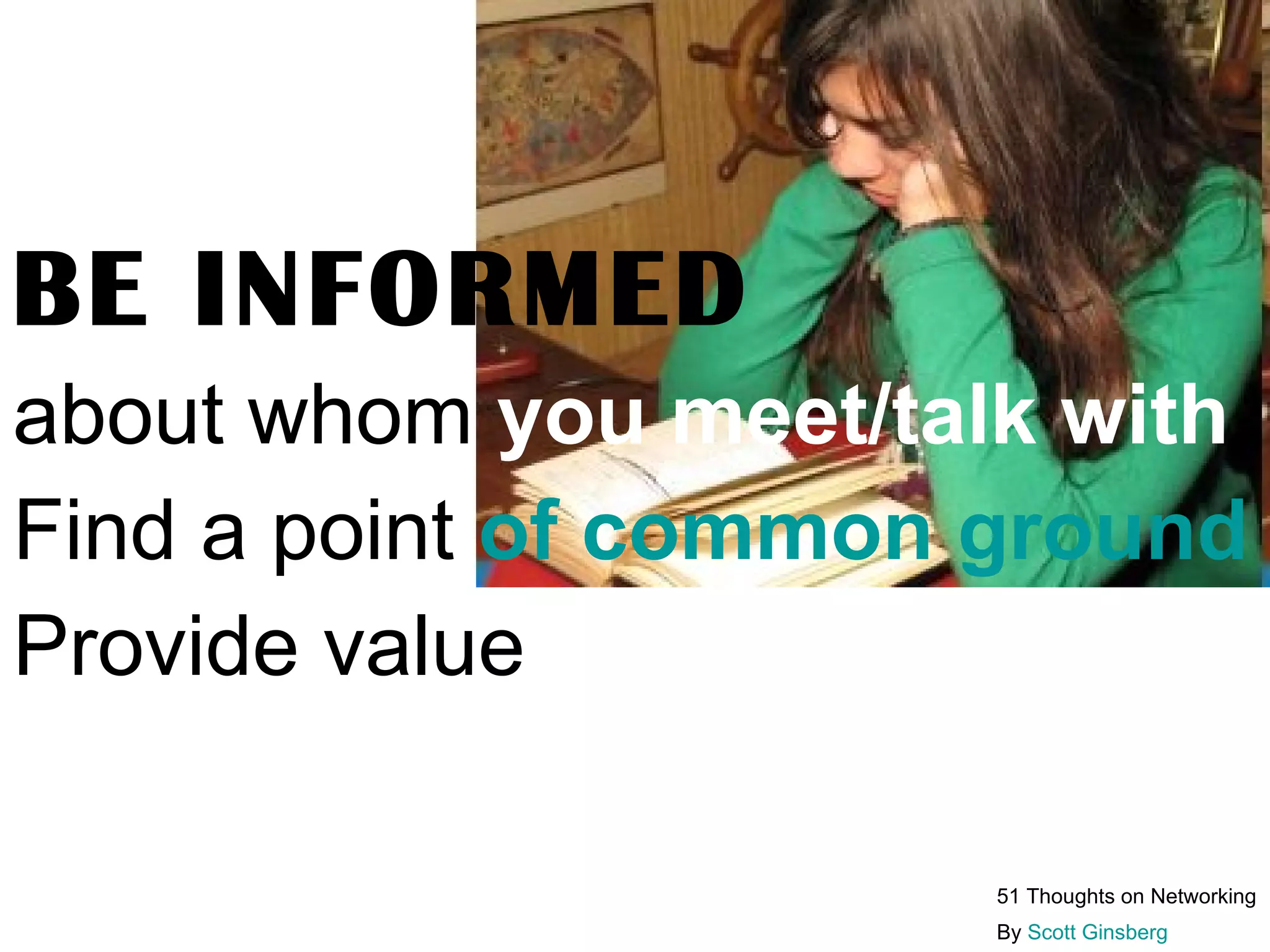 Don’t Make Cold Calls  MAKE WARM CALLS Use these 4 rules :  1. Convey credibility:  mention a familiar person or institution.  2. GET FACE TIME  3. State your value proposition:  what can you do for them?  4. Don’t waste their time be informed about their industry, their specific job title, how you can help them solve a problem. 51 Thoughts on Networking By  Scott Ginsberg   