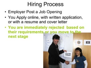 Hiring Process An Employer Posts a Job Opening You Apply online, with written application, or with a resume and cover letter You are immediately rejected  based on their requirements or you move to the next stage 