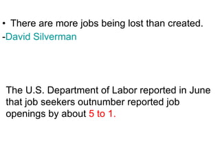 There are more jobs being lost than created. - David Silverman   The U.S. Department of Labor reported in June  that job seekers outnumber reported job openings by about  5 to 1.  