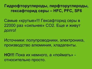 Гидрофторуглероды, перфторуглероды, гексафторид серы –   HFC, PFC, SF6 Самые «крутые»!!! Гексафторид серы в 22000 раз «сильнее» СО2. Еще и живут долго! Источники: полупроводники, электроника, производство алюминия, хладагенты. НО!!!  Пока их немного, а «поймать» - относительно просто. 