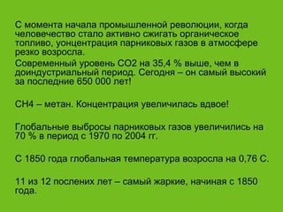 С момента начала промышленной революции, когда человечество стало активно сжигать органическое топливо, уонцентрация парниковых газов в атмосфере резко возросла. Современный уровень СО2 на 35,4 % выше, чем в доиндустриальный период. Сегодня – он самый высокий за последние 650 000 лет! СН4 – метан. Концентрация увеличилась вдвое! Глобальные выбросы парниковых газов увеличились на 70 % в период с 1970 по 2004 гг. С 1850 года глобальная температура возросла на 0,76 С. 11 из 12 послених лет – самый жаркие, начиная с 1850 года. 