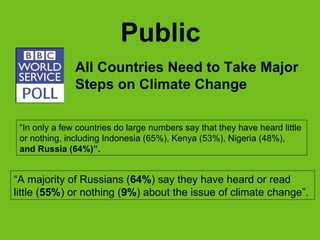 Public “ A  majority of Russians ( 64% ) say they have heard or read  little ( 55% ) or nothing ( 9% ) about the issue of climate  c hange ” .  All Countries Need to Take Major Steps on Climate Change “ In only a few countries do large numbers say that they have heard little  or nothing,   including Indonesia (65%), Kenya (53%), Nigeria (48%),  and Russia (64%) ” .   