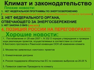 Климат и законодательство НЕТ ФЕДЕРАЛЬНОЙ ПРОГРАММЫ ПО ЭНЕРГОСБЕРЕЖЕНИЮ  ( Появился новый Федеральный закон об энергосбережении, готовится программа ) 2. НЕТ ФЕДЕРАЛЬНОГО ОРГАНА,  ОТВЕЧАЮЩЕГО ЗА ЭНЕРГОСБЕРЕЖЕНИЕ 3. НЕТ ЗАКОНА О ВИЭ  ( уже есть ) 4. ПОЗИЦИЯ РОССИИ НА ПЕРЕГОВОРАХ!!! Хорошие новости : Постановление от 28 мая 2007 г. N 332 О порядке утверждения и проверки  хода реализации проектов, осуществляемых в соответствии со статьей  6 Киотского протокола к Рамочной конвенции ООН об изменении климата  2. Множество заявленных «киотских» проектов 3. Климатическая доктрина 4. Россия поддержала обязательства ЕС по снижению выбросов на 20-25 % 5. Появился советник Президента по климату Плохие новости : 