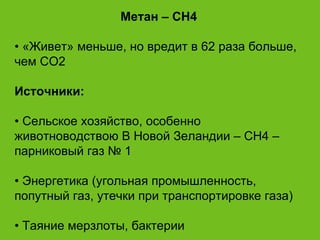 Метан – CH4 •  «Живет» меньше, но вредит в 62 раза больше, чем СО2 Источники: •  Сельское хозяйство, особенно животноводствою В Новой Зеландии – СН4 – парниковый газ № 1 •  Энергетика (угольная промышленность, попутный газ, утечки при транспортировке газа) •  Таяние мерзлоты, бактерии 