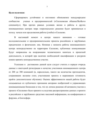 5


Цели политики:

     Сформировать устойчивое и постоянно обновляемое международное
сообщество    ученых и предпринимателей («Сколковская община/Skolkovo
community»). При прочих равных условиях жизни и работы в других
инновационных центрах мира «персональное» решение будет приниматься в
пользу начала или продолжения работы (учебы) в Сколково.

     В   настоящий       момент   в   центре   нашего   внимания   –   готовые
исследовательские и предпринимательские проекты российских и зарубежных
юридических и физических лиц. Начиная с момента работы инновационного
центра непосредственно на территории Сколково, публичные коммуникации
будут направлены на координацию человеческого капитала и проектной
деятельности, в которой при наличии необходимой квалификации и ресурсов
можно принять непосредственное участие.

     Успехами в достижении данной цели следует считать в первую очередь
данные о ежегодной регистрации в качестве участников инновационного центра
от 200 до 300 компаний (и, параллельно, такого же количества претендентов,
сохранивших желание стать участниками проекта и выразивших готовность
пройти дополнительное обучение). Оценка эффективности нашей работы будет
складываться из публичного признания авторами изобретений и управляющих
инновационными бизнесами в том, что их личное решение об активном участии в
проекте «Сколково» было принято в следствие распространения данных о проекте
в российских и зарубежных средствах массовой информации, на конференциях и
форумах, в блогосфере.
 
