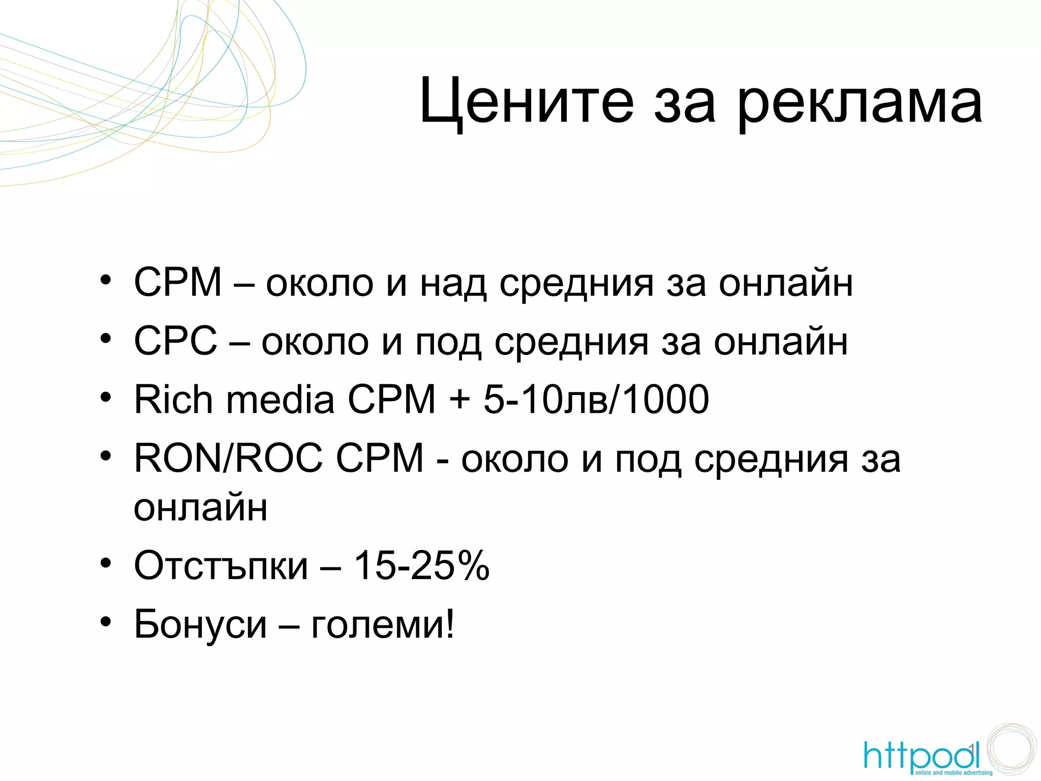 Цените за реклама

• CPM – около и над средния за онлайн
• CPC – около и под средния за онлайн
• Rich media CPM + 5-10лв/1000
• RON/ROC CPM - около и под средния за
  онлайн
• Отстъпки – 15-25%
• Бонуси – големи!

                                         15
 