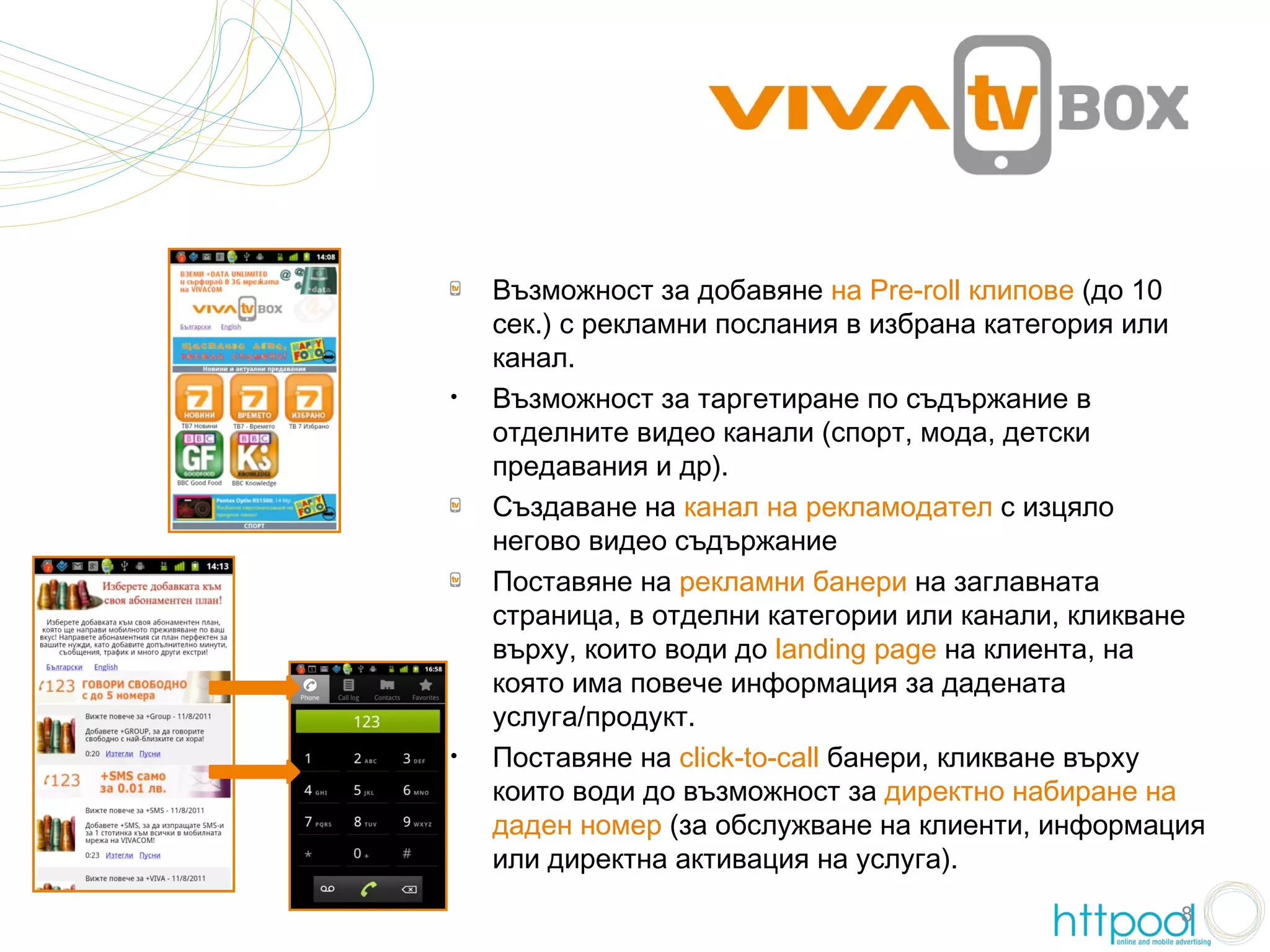 Възможност за добавяне на Pre-roll клипове (до 10
    сек.) с рекламни послания в избрана категория или
    канал.
•   Възможност за таргетиране по съдържание в
    отделните видео канали (спорт, мода, детски
    предавания и др).
    Създаване на канал на рекламодател с изцяло
    негово видео съдържание
    Поставяне на рекламни банери на заглавната
    страница, в отделни категории или канали, кликване
    върху, които води до landing page на клиента, на
    която има повече информация за дадената
    услуга/продукт.
•   Поставяне на click-to-call банери, кликване върху
    които води до възможност за директно набиране на
    даден номер (за обслужване на клиенти, информация
    или директна активация на услуга).
                                                    8
 