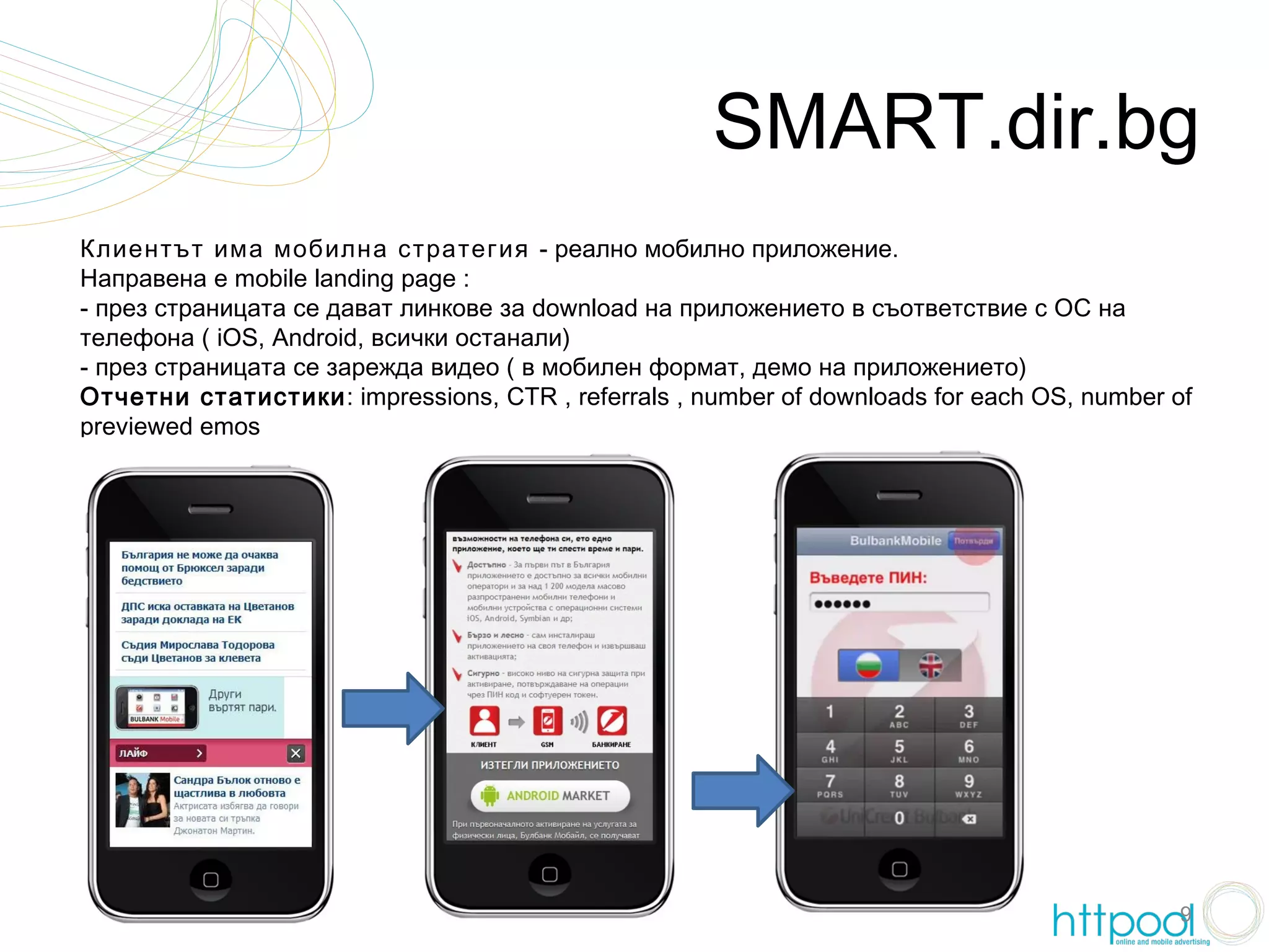 SMART.dir.bg
Клиентът има мобилна стратегия - реално мобилно приложение.
Направена е mobile landing page :
- през страницата се дават линкове за download на приложението в съответствие с ОС на
телефона ( iOS, Android, всички останали)
- през страницата се зарежда видео ( в мобилен формат, демо на приложението)
Отчетни статистики: impressions, CTR , referrals , number of downloads for each OS, number of
previewed emos




                                                                                           9
 