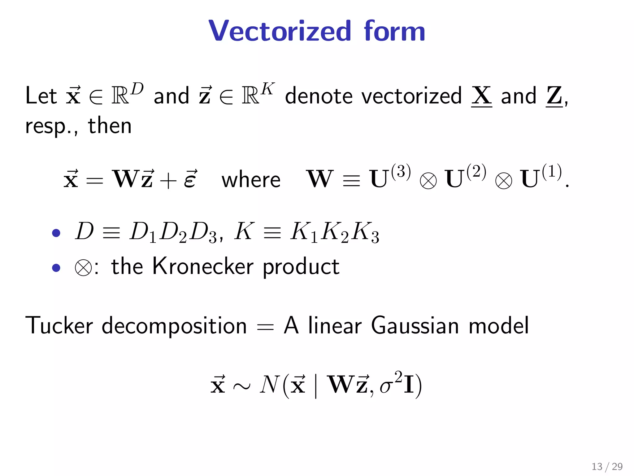 Vectorized form

Let x ∈ RD and z ∈ RK denote vectorized X and Z,
resp., then

   x = Wz + ε where W ≡ U(3) ⊗ U(2) ⊗ U(1) .

  • D ≡ D1 D2 D3 , K ≡ K1 K2 K3
  • ⊗: the Kronecker product

Tucker decomposition = A linear Gaussian model

                x ∼ N (x | Wz, σ 2 I)


                                                   13 / 29
 