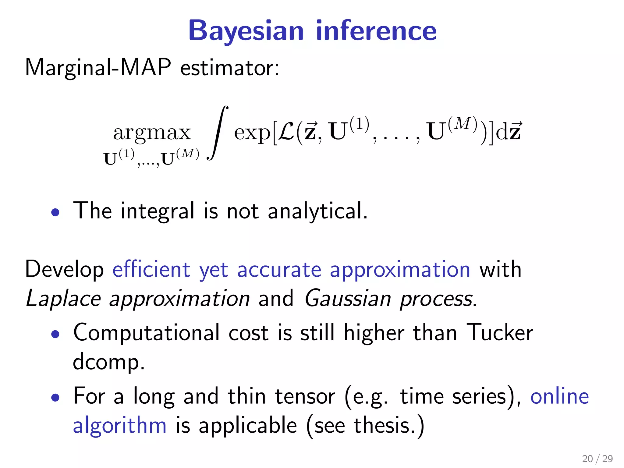 Bayesian inference
Marginal-MAP estimator:

        argmax           exp[L(z, U(1) , . . . , U(M ) )]dz
       U(1) ,...,U(M )


  • The integral is not analytical.

Develop eﬃcient yet accurate approximation with
Laplace approximation and Gaussian process.
  • Computational cost is still higher than Tucker
    dcomp.
  • For a long and thin tensor (e.g. time series), online
    algorithm is applicable (see thesis.)
                                                              20 / 29
 