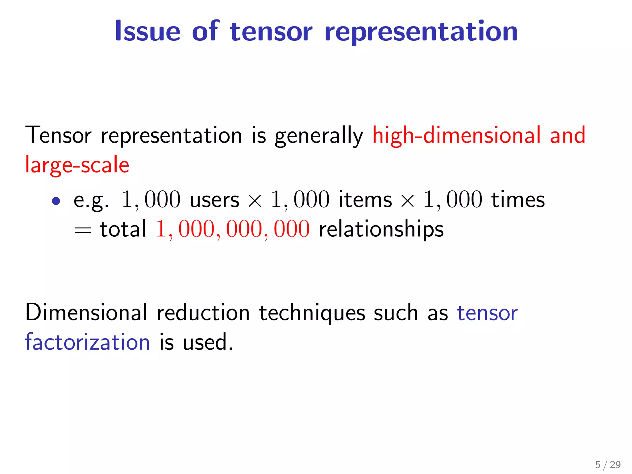 Issue of tensor representation


Tensor representation is generally high-dimensional and
large-scale
   • e.g. 1, 000 users × 1, 000 items × 1, 000 times
     = total 1, 000, 000, 000 relationships


Dimensional reduction techniques such as tensor
factorization is used.



                                                          5 / 29
 