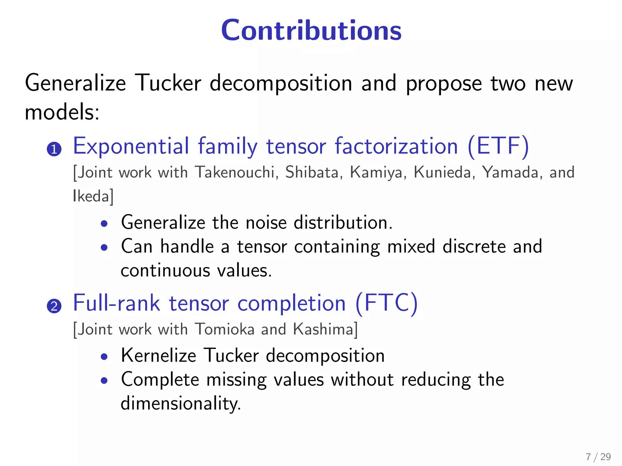 Contributions
Generalize Tucker decomposition and propose two new
models:
  1 Exponential family tensor factorization (ETF)
   .
       [Joint work with Takenouchi, Shibata, Kamiya, Kunieda, Yamada, and
       Ikeda]
          • Generalize the noise distribution.
          • Can handle a tensor containing mixed discrete and
             continuous values.
  2.   Full-rank tensor completion (FTC)
       [Joint work with Tomioka and Kashima]
          • Kernelize Tucker decomposition
          • Complete missing values without reducing the
             dimensionality.

                                                                            7 / 29
 