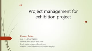 “
”
Project management for
exhibition project
Rizwan Zafar
UAE # : +971525520624
Website :www.rizwan-zafar.com
Email : rizwanzafarpmp@gmail.com
LinkedIn : www.linkedin.com/in/rizwanzafarpmp
 