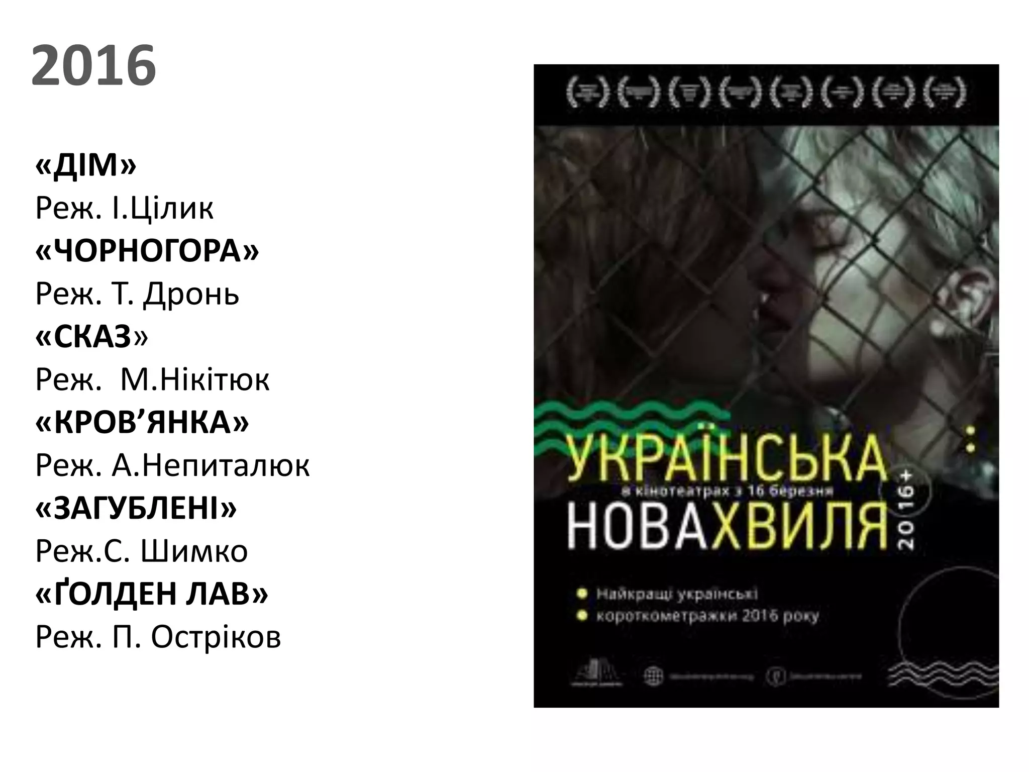 2016
«ДІМ»
Реж. І.Цілик
«ЧОРНОГОРА»
Реж. Т. Дронь
«СКАЗ»
Реж. М.Нікітюк
«КРОВ’ЯНКА»
Реж. А.Непиталюк
«ЗАГУБЛЕНІ»
Реж.С. Шимко
«ҐОЛДЕН ЛАВ»
Реж. П. Остріков
 