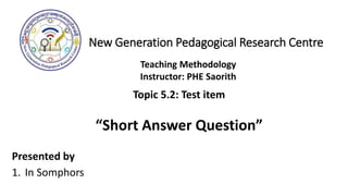 New Generation Pedagogical Research Centre
Presented by
1. In Somphors
Teaching Methodology
Instructor: PHE Saorith
Topic 5.2: Test item
“Short Answer Question”
 