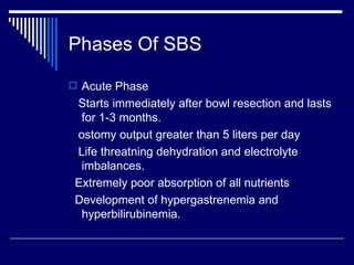Phases Of SBS Acute Phase Starts immediately after bowl resection and lasts for 1-3 months. ostomy output greater than 5 liters per day Life threatning dehydration and electrolyte imbalances. Extremely poor absorption of all nutrients Development of hypergastrenemia and hyperbilirubinemia. 