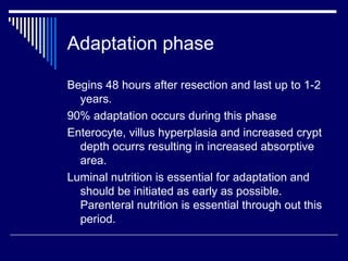 Adaptation phase Begins 48 hours after resection and last up to 1-2 years. 90% adaptation occurs during this phase Enterocyte, villus hyperplasia and increased crypt depth ocurrs resulting in increased absorptive area. Luminal nutrition is essential for adaptation and should be initiated as early as possible. Parenteral nutrition is essential through out this period.  