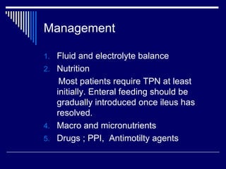 Management Fluid and electrolyte balance Nutrition Most patients require TPN at least initially. Enteral feeding should be gradually introduced once ileus has resolved. Macro and micronutrients  Drugs ; PPI,  Antimotilty agents 