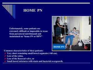 HOME  PN Unfortunately, some patients are extremely difficult or impossible to wean from parenteral nutritionand and maintained on “home PN or HPN”   HOME PN Common characteristics of these patients:     Very short remaining small bowel segments (<60 cm),    Loss of the colon,    Loss of the ileocecal valve, or    Small bowel strictures with stasis and bacterial overgrowth.   