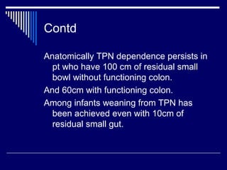 Contd Anatomically TPN dependence persists in pt who have 100 cm of residual small bowl without functioning colon. And 60cm with functioning colon. Among infants weaning from TPN has been achieved even with 10cm of residual small gut. 
