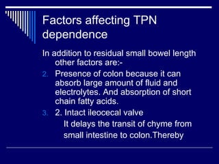 Factors affecting TPN dependence In addition to residual small bowel length other factors are:- Presence of colon because it can absorb large amount of fluid and electrolytes. And absorption of short chain fatty acids. 2. Intact ileocecal valve It delays the transit of chyme from  small intestine to colon.Thereby  