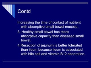 Contd Increasing the time of contact of nutrient with absorptive small bowel mucosa. 3. Healthy small bowel has more absorptive capacity than diseased small bowel. 4.Resection of jejunum is better tolerated than ileum because ileum is associated with bile salt and vitamin B12 absorption. 