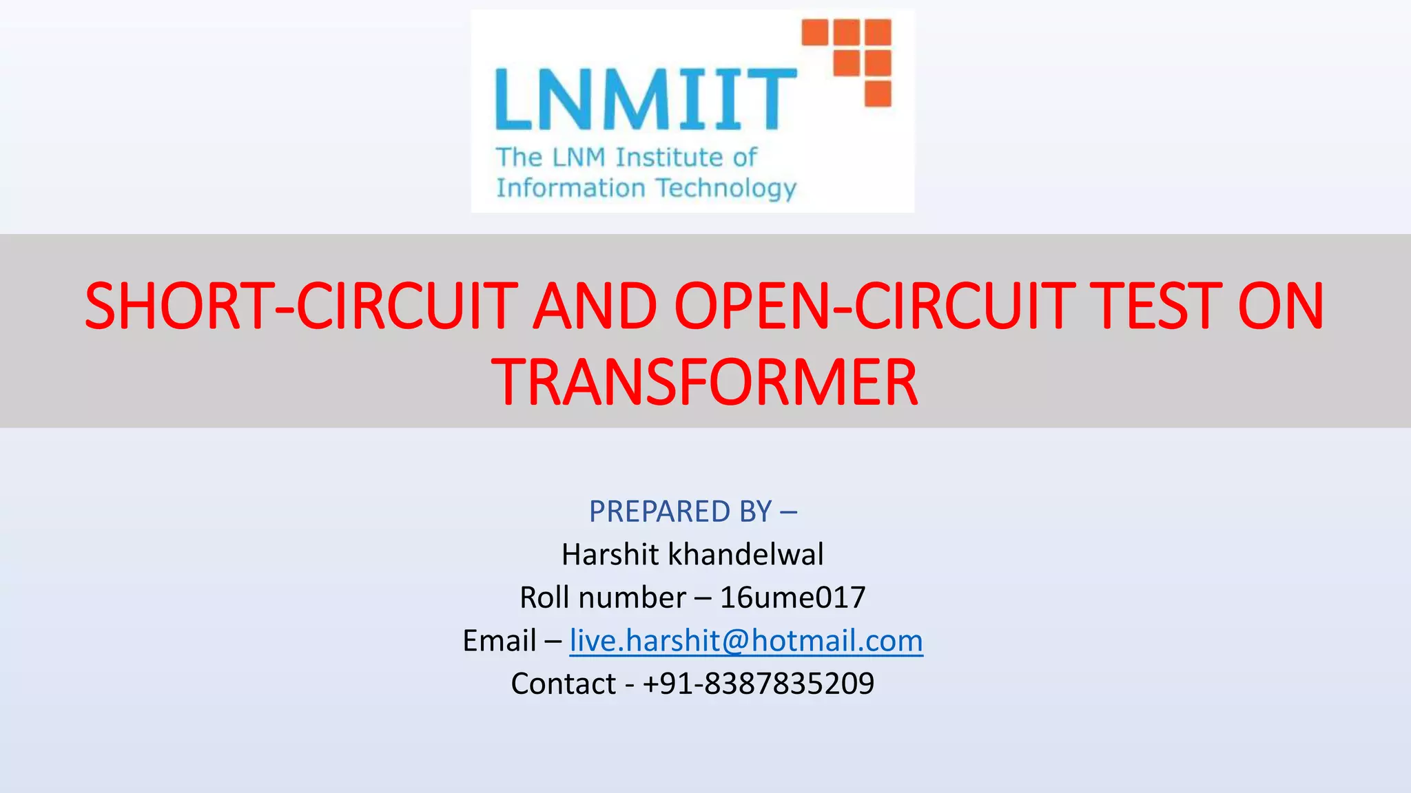 SHORT-CIRCUIT AND OPEN-CIRCUIT TEST ON
TRANSFORMER
PREPARED BY –
Harshit khandelwal
Roll number – 16ume017
Email – live.harshit@hotmail.com
Contact - +91-8387835209
 
