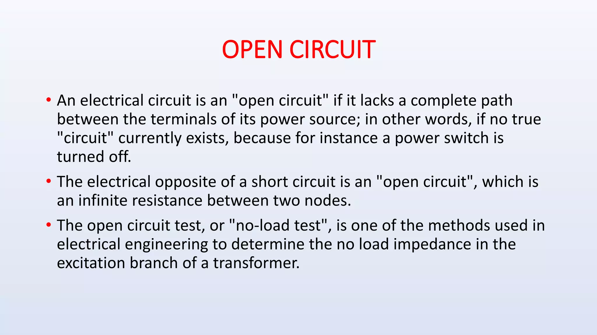 OPEN CIRCUIT
• An electrical circuit is an "open circuit" if it lacks a complete path
between the terminals of its power source; in other words, if no true
"circuit" currently exists, because for instance a power switch is
turned off.
• The electrical opposite of a short circuit is an "open circuit", which is
an infinite resistance between two nodes.
• The open circuit test, or "no-load test", is one of the methods used in
electrical engineering to determine the no load impedance in the
excitation branch of a transformer.
 