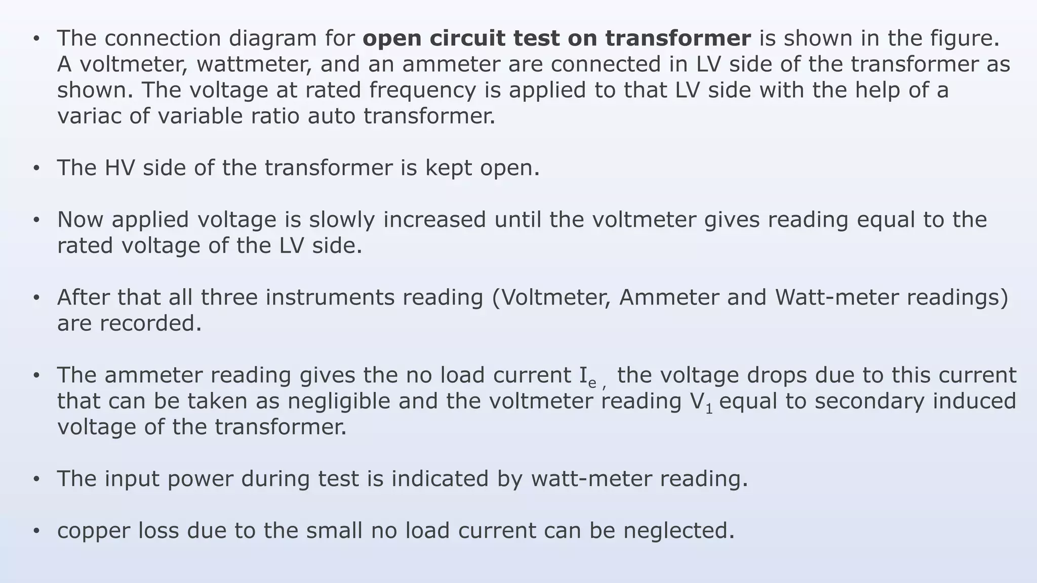 • The connection diagram for open circuit test on transformer is shown in the figure.
A voltmeter, wattmeter, and an ammeter are connected in LV side of the transformer as
shown. The voltage at rated frequency is applied to that LV side with the help of a
variac of variable ratio auto transformer.
• The HV side of the transformer is kept open.
• Now applied voltage is slowly increased until the voltmeter gives reading equal to the
rated voltage of the LV side.
• After that all three instruments reading (Voltmeter, Ammeter and Watt-meter readings)
are recorded.
• The ammeter reading gives the no load current Ie , the voltage drops due to this current
that can be taken as negligible and the voltmeter reading V1 equal to secondary induced
voltage of the transformer.
• The input power during test is indicated by watt-meter reading.
• copper loss due to the small no load current can be neglected.
 