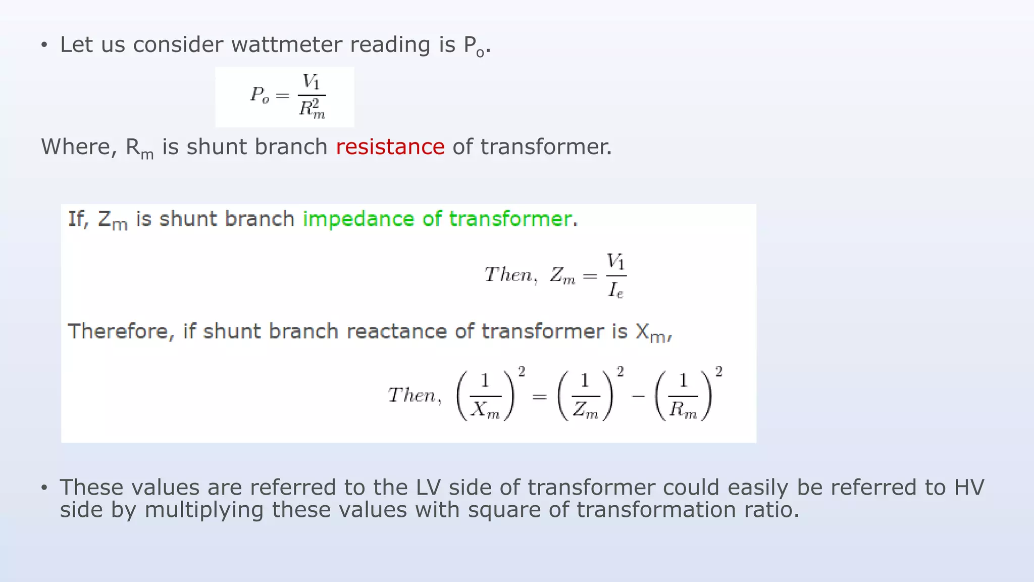 • Let us consider wattmeter reading is Po.
Where, Rm is shunt branch resistance of transformer.
• These values are referred to the LV side of transformer could easily be referred to HV
side by multiplying these values with square of transformation ratio.
 